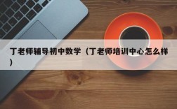 丁老师辅导初中数学（丁老师培训中心怎么样）