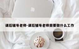 课后辅导老师-课后辅导老师需要做什么工作