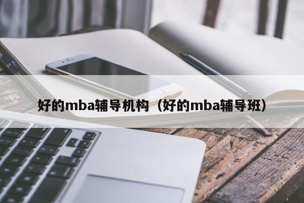 好的mba辅导机构（好的mba辅导班）-图1