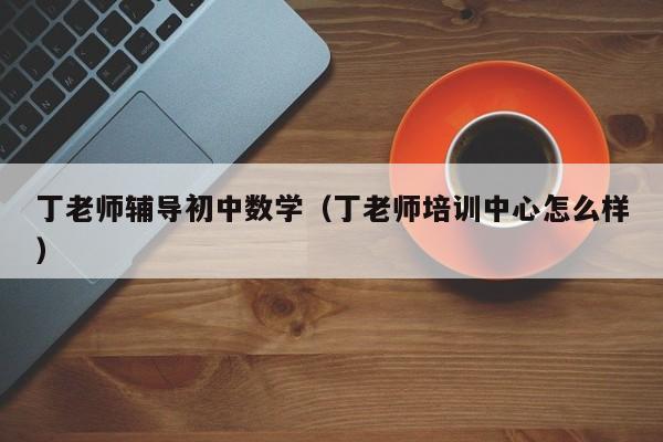 丁老师辅导初中数学（丁老师培训中心怎么样）-图1