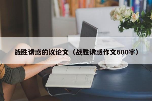 战胜诱惑的议论文（战胜诱惑作文600字）-图1