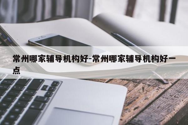 常州哪家辅导机构好-常州哪家辅导机构好一点-图1 常州哪家辅导机构好-常州哪家辅导机构好一点-图1